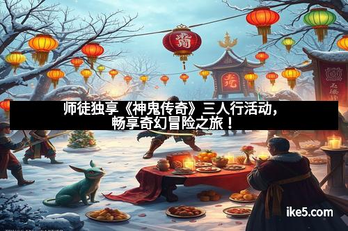师徒独享《神鬼传奇》三人行活动，畅享奇幻冒险之旅！